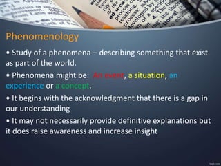 Phenomenology
• Study of a phenomena – describing something that exist
as part of the world.
• Phenomena might be: An event, a situation, an
experience or a concept.
• It begins with the acknowledgment that there is a gap in
our understanding
• It may not necessarily provide definitive explanations but
it does raise awareness and increase insight
 