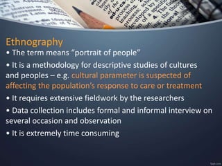 Ethnography
• The term means “portrait of people”
• It is a methodology for descriptive studies of cultures
and peoples – e.g. cultural parameter is suspected of
affecting the population’s response to care or treatment
• It requires extensive fieldwork by the researchers
• Data collection includes formal and informal interview on
several occasion and observation
• It is extremely time consuming
 