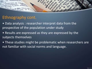 Ethnography cont.
• Data analysis : researcher interpret data from the
prospective of the population under study
• Results are expressed as they are expressed by the
subjects themselves
• These studies might be problematic when researchers are
not familiar with social norms and language.
 