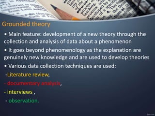 Grounded theory
• Main feature: development of a new theory through the
collection and analysis of data about a phenomenon
• It goes beyond phenomenology as the explanation are
genuinely new knowledge and are used to develop theories
• Various data collection techniques are used:
-Literature review,
- documentary analysis,
- interviews ,
- observation.
 