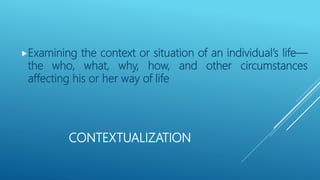 CONTEXTUALIZATION
Examining the context or situation of an individual’s life—
the who, what, why, how, and other circumstances
affecting his or her way of life
 