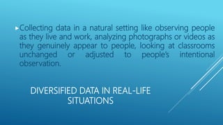 DIVERSIFIED DATA IN REAL-LIFE
SITUATIONS
Collecting data in a natural setting like observing people
as they live and work, analyzing photographs or videos as
they genuinely appear to people, looking at classrooms
unchanged or adjusted to people’s intentional
observation.
 