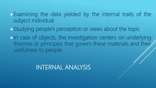 INTERNAL ANALYSIS
Examining the data yielded by the internal traits of the
subject individual
Studying people’s perception or views about the topic
In case of objects, the investigation centers on underlying
theories or principles that govern these materials and their
usefulness to people.
 