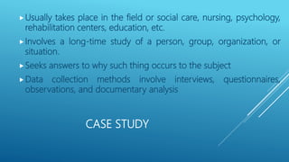 CASE STUDY
Usually takes place in the field or social care, nursing, psychology,
rehabilitation centers, education, etc.
Involves a long-time study of a person, group, organization, or
situation.
Seeks answers to why such thing occurs to the subject
Data collection methods involve interviews, questionnaires,
observations, and documentary analysis
 