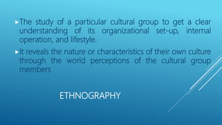ETHNOGRAPHY
The study of a particular cultural group to get a clear
understanding of its organizational set-up, internal
operation, and lifestyle.
It reveals the nature or characteristics of their own culture
through the world perceptions of the cultural group
members
 