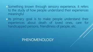 PHENOMENOLOGY
Something known through sensory experience, it refers
to the study of how people understand their experiences
meaningful
Its primary goal is to make people understand their
experiences about death of loved ones, care for
handicapped persons, friendliness of people, etc.
 