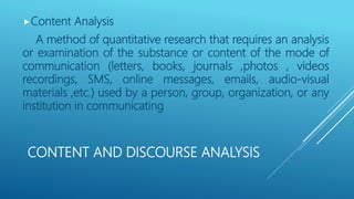 CONTENT AND DISCOURSE ANALYSIS
Content Analysis
A method of quantitative research that requires an analysis
or examination of the substance or content of the mode of
communication (letters, books, journals ,photos , videos
recordings, SMS, online messages, emails, audio-visual
materials ,etc.) used by a person, group, organization, or any
institution in communicating
 