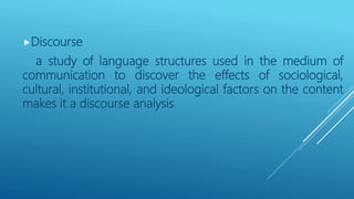 Discourse
a study of language structures used in the medium of
communication to discover the effects of sociological,
cultural, institutional, and ideological factors on the content
makes it a discourse analysis
 