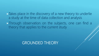GROUNDED THEORY
Takes place in the discovery of a new theory to underlie
a study at the time of data collection and analysis
Through observation on the subjects, one can find a
theory that applies to the current study
 