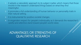 ADVANTAGES OR STRENGTHS OF
QUALITATIVE RESEARCH
1. It adopts a naturalistic approach to its subject matter, which means that those
involve in the research understand things based on what they find
meaningful.
2. It promotes a full understanding of human behavior or personality traits in
their natural setting.
3. It is instrumental for positive societal changes.
4. In engenders respect for people’s individuality as it demands the researcher’s
careful and attentive stand toward people’s world views
 
