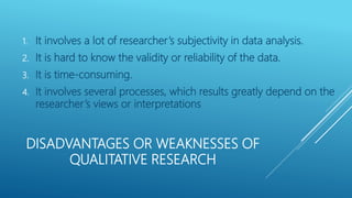 DISADVANTAGES OR WEAKNESSES OF
QUALITATIVE RESEARCH
1. It involves a lot of researcher’s subjectivity in data analysis.
2. It is hard to know the validity or reliability of the data.
3. It is time-consuming.
4. It involves several processes, which results greatly depend on the
researcher’s views or interpretations
 