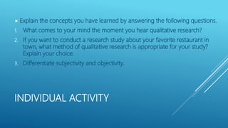 INDIVIDUAL ACTIVITY
 Explain the concepts you have learned by answering the following questions.
1. What comes to your mind the moment you hear qualitative research?
2. If you want to conduct a research study about your favorite restaurant in
town, what method of qualitative research is appropriate for your study?
Explain your choice.
3. Differentiate subjectivity and objectivity.
 
