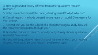 4. How is grounded theory different from other qualitative research
methods?
5. Is the researcher himself the data gathering himself? Why? Why not?
6. Can all research methods be used in one research study? Give reasons for
your answer.
7. Pretend that you are the subject of a phenomenological study, how will
the researcher obtain data through you?
8. Given the chance to research, would you right away choose qualitative
research? Give reasons.
9. If you will do qualitative research about the area in which your house is
situated, what could be your research problem or topic?
 