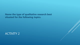 ACTIVITY 2
Name the type of qualitative research best
situated for the following topics.
 