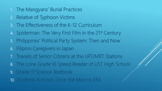 1. The Mangyans’ Burial Practices
2. Relative of Typhoon Victims
3. The Effectiveness of the K-12 Curriculum
4. Spiderman: The Very First Film in the 21st Century
5. Philippines’ Political Party System: Then and Now
6. Filipino Caregivers in Japan
7. Travails of Senior Citizens at the LRT/MRT Stations
8. The Lone Grade VI Speed Reader of UST High School
9. Grade 11 Science Textbook
10. Students Activism Since the Marcos ERa
 