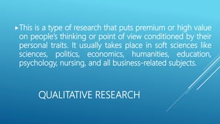 QUALITATIVE RESEARCH
This is a type of research that puts premium or high value
on people’s thinking or point of view conditioned by their
personal traits. It usually takes place in soft sciences like
sciences, politics, economics, humanities, education,
psychology, nursing, and all business-related subjects.
 