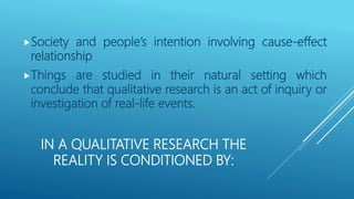 IN A QUALITATIVE RESEARCH THE
REALITY IS CONDITIONED BY:
Society and people’s intention involving cause-effect
relationship
Things are studied in their natural setting which
conclude that qualitative research is an act of inquiry or
investigation of real-life events.
 