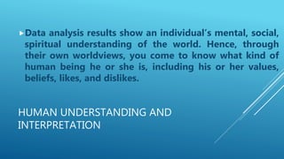 HUMAN UNDERSTANDING AND
INTERPRETATION
Data analysis results show an individual’s mental, social,
spiritual understanding of the world. Hence, through
their own worldviews, you come to know what kind of
human being he or she is, including his or her values,
beliefs, likes, and dislikes.
 
