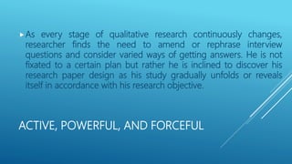 ACTIVE, POWERFUL, AND FORCEFUL
As every stage of qualitative research continuously changes,
researcher finds the need to amend or rephrase interview
questions and consider varied ways of getting answers. He is not
fixated to a certain plan but rather he is inclined to discover his
research paper design as his study gradually unfolds or reveals
itself in accordance with his research objective.
 