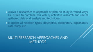 MULTI RESEARCH APPROACHES AND
METHODS
Allows a researcher to approach or plan his study in varied ways.
He is free to combine this with quantitative research and use all
gathered data and analysis and techniques.
It applies all research types: descriptive, exploratory, explanatory,
case study, etc.
 