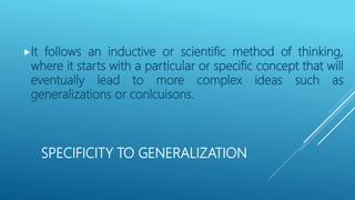SPECIFICITY TO GENERALIZATION
It follows an inductive or scientific method of thinking,
where it starts with a particular or specific concept that will
eventually lead to more complex ideas such as
generalizations or conlcuisons.
 