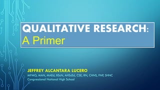 QUALITATIVE RESEARCH:
A Primer
JEFFREY ALCANTARA LUCERO
MPMG, MAN, MAEd, BScN, AHScEd, CSE, RN, CHNS, FNP, SHNC
Congressional National High School
 