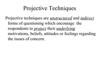 Projective Techniques
Projective techniques are unstructured and indirect
forms of questioning which encourage the
respondents to project their underlying
motivations, beliefs, attitudes or feelings regarding
the issues of concern.
 