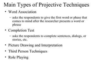 Main Types of Projective Techniques
• Word Association
– asks the respondents to give the first word or phase that
comes to mind after the researcher presents a word or
phrase
• Completion Test
– asks the respondents to complete sentences, dialogs, or
stories, etc.
• Picture Drawing and Interpretation
• Third Person Techniques
• Role Playing
 