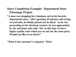 Story Completion Example: Department Store
Patronage Project
“A man was shopping for a business suit in his favorite
department store. After spending 45 minutes and trying
several suits, he finally picked one he liked. As he was
proceeding to the checkout counter, he was approached
by the salesman, who said, “Sir, at this time we have
higher quality suits which are on sale for the same price.
Would you like to see them?”
“What is the customer’s response? Why?
 