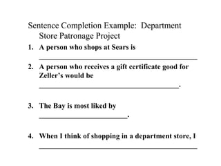 Sentence Completion Example: Department
Store Patronage Project
1. A person who shops at Sears is
___________________________________________
2. A person who receives a gift certificate good for
Zeller’s would be
______________________________________.
3. The Bay is most liked by
________________________.
4. When I think of shopping in a department store, I
___________________________________________
 