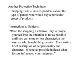 Another Projective Technique:
– Shopping Lists -- Ask respondents about the
type of person who would buy a particular
group of products
Instructions to Subjects:
“Read the shopping list below. Try to project
yourself into the situation as far as possible
until you can more or less characterize the
woman who bought the groceries. Then write a
brief description of her personality and
character. Whenever possible indicate what
factors influenced your judgment.”
 