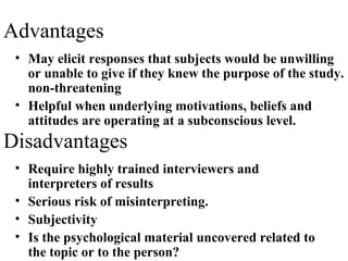 • May elicit responses that subjects would be unwilling
or unable to give if they knew the purpose of the study.
non-threatening
• Helpful when underlying motivations, beliefs and
attitudes are operating at a subconscious level.
Advantages
Disadvantages
• Require highly trained interviewers and
interpreters of results
• Serious risk of misinterpreting.
• Subjectivity
• Is the psychological material uncovered related to
the topic or to the person?
 