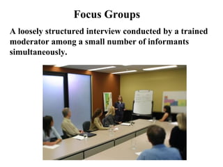 Focus Groups
A loosely structured interview conducted by a trained
moderator among a small number of informants
simultaneously.
 