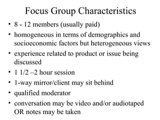 Focus Group Characteristics
• 8 - 12 members (usually paid)
• homogeneous in terms of demographics and
socioeconomic factors but heterogeneous views
• experience related to product or issue being
discussed
• 1 1/2 –2 hour session
• 1-way mirror/client may sit behind
• qualified moderator
• conversation may be video and/or audiotaped
OR notes may be taken
 