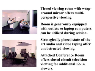 Tiered viewing room with wrap-
around mirror offers multi-
perspective viewing.
Room is generously equipped
with outlets so laptop computers
can be utilized during session.
Strategically placed state-of-the-
art audio and video taping offer
unobstructed viewing.
Attached Conference Room
offers closed circuit television
viewing for additional 12-14
viewers.
 