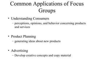Common Applications of Focus
Groups
• Understanding Consumers
– perceptions, opinions, and behavior concerning products
and services
• Product Planning
– generating ideas about new products
• Advertising
– Develop creative concepts and copy material
 