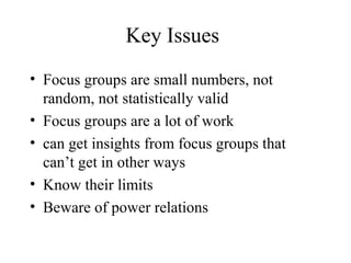 Key Issues
• Focus groups are small numbers, not
random, not statistically valid
• Focus groups are a lot of work
• can get insights from focus groups that
can’t get in other ways
• Know their limits
• Beware of power relations
 