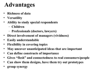 • Richness of data
• Versatility
• Ability to study special respondents
– Children
– Professionals (doctors, lawyers)
• Direct involvement of managers (vividness)
• Easily understandable
• Flexibility in covering topics
• May uncover unanticipated ideas that are important
• Can define constructs of importance
• Gives “flesh” and connectedness to real consumers/people
• Can show them designs, have them try out prototypes
• group synergy
Advantages
 