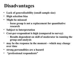 • Lack of generalizability (small sample size)
• High selection bias
• Might be misused
– focus group is not a replacement for quantitative
research
• Subject to Interpretation
• Cost-per-respondent is high (compared to survey)
– Results dependent on skill of moderator in running the
group and analysis
• may be the response in the moment – which may change
over time
• strong personalities are a hazard
• “professional respondents”
Disadvantages
 