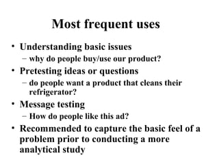 Most frequent uses
• Understanding basic issues
– why do people buy/use our product?
• Pretesting ideas or questions
– do people want a product that cleans their
refrigerator?
• Message testing
– How do people like this ad?
• Recommended to capture the basic feel of a
problem prior to conducting a more
analytical study
 