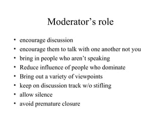Moderator’s role
• encourage discussion
• encourage them to talk with one another not you
• bring in people who aren’t speaking
• Reduce influence of people who dominate
• Bring out a variety of viewpoints
• keep on discussion track w/o stifling
• allow silence
• avoid premature closure
 