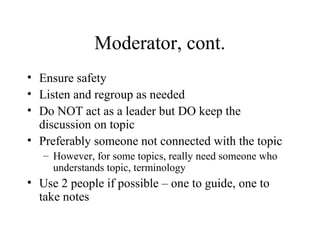 Moderator, cont.
• Ensure safety
• Listen and regroup as needed
• Do NOT act as a leader but DO keep the
discussion on topic
• Preferably someone not connected with the topic
– However, for some topics, really need someone who
understands topic, terminology
• Use 2 people if possible – one to guide, one to
take notes
 