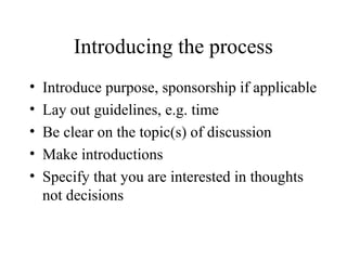Introducing the process
• Introduce purpose, sponsorship if applicable
• Lay out guidelines, e.g. time
• Be clear on the topic(s) of discussion
• Make introductions
• Specify that you are interested in thoughts
not decisions
 