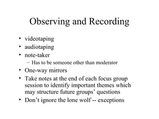 Observing and Recording
• videotaping
• audiotaping
• note-taker
– Has to be someone other than moderator
• One-way mirrors
• Take notes at the end of each focus group
session to identify important themes which
may structure future groups’ questions
• Don’t ignore the lone wolf -- exceptions
 
