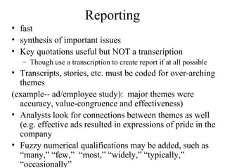 Reporting
• fast
• synthesis of important issues
• Key quotations useful but NOT a transcription
– Though use a transcription to create report if at all possible
• Transcripts, stories, etc. must be coded for over-arching
themes
(example-- ad/employee study): major themes were
accuracy, value-congruence and effectiveness)
• Analysts look for connections between themes as well
(e.g. effective ads resulted in expressions of pride in the
company
• Fuzzy numerical qualifications may be added, such as
“many,” “few,” “most,” “widely,” “typically,”
“occasionally”
 