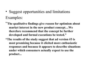 • Suggest opportunities and limitations
Examples:
“The qualitative findings give reason for optimism about
market interest in the new product concept…We
therefore recommend that the concept be further
developed and formal executions be tested.”
“The results of the study suggest that ad version #3 is
most promising because it elicited more enthusiastic
responses and because it appears to describe situations
under which consumers actually expect to use the
product...
 