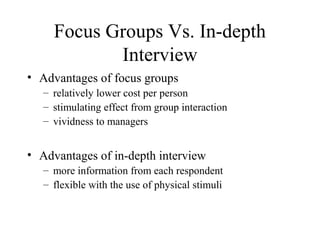 Focus Groups Vs. In-depth
Interview
• Advantages of focus groups
– relatively lower cost per person
– stimulating effect from group interaction
– vividness to managers
• Advantages of in-depth interview
– more information from each respondent
– flexible with the use of physical stimuli
 