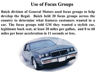 Buick division of General Motors used focus groups to help
develop the Regal. Buick held 20 focus groups across the
country to determine what features customers wanted in a
car. The focus groups told GM they wanted a stylish car,
legitimate back seat, at least 20 miles per gallon, and 0 to 60
miles per hour acceleration in 11 seconds or less.
Use of Focus GroupsUse of Focus Groups
 