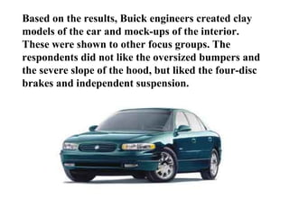 Based on the results, Buick engineers created clay
models of the car and mock-ups of the interior.
These were shown to other focus groups. The
respondents did not like the oversized bumpers and
the severe slope of the hood, but liked the four-disc
brakes and independent suspension.
 