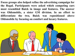 Focus groups also helped refine the advertising campaign for
the Regal. Participants were asked which competing cars
most resembled Buick in image and features. The answer
was Oldsmobile, a sister GM division. In an effort to
differentiate the two, Buick was repositioned above
Oldsmobile by focusing on comfort and luxury features.
 